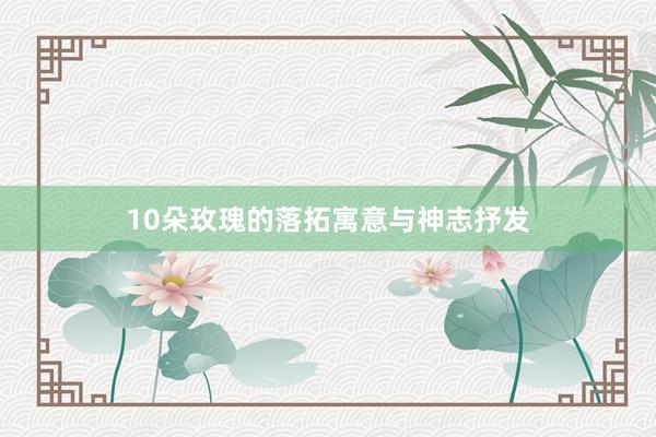 10朵玫瑰的落拓寓意与神志抒发