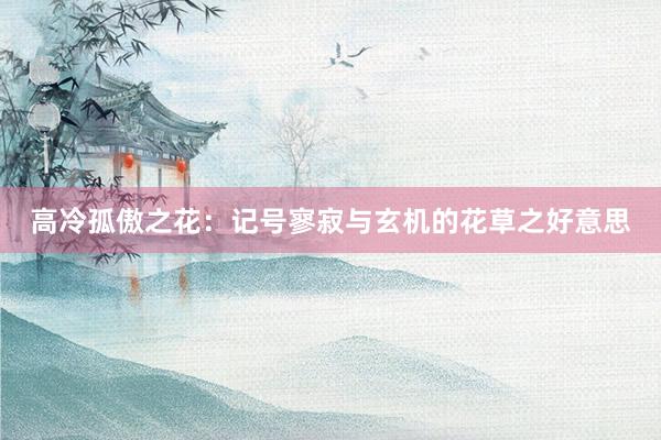 高冷孤傲之花：记号寥寂与玄机的花草之好意思
