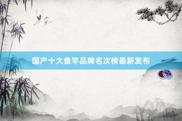 国产十大鱼竿品牌名次榜最新发布