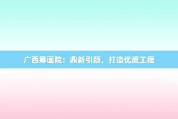 广西筹画院：鼎新引颈，打造优质工程