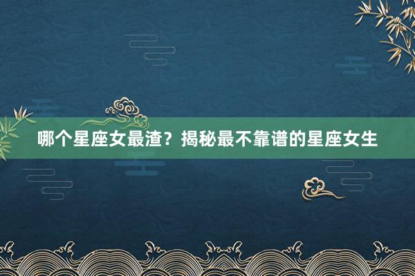 哪个星座女最渣？揭秘最不靠谱的星座女生